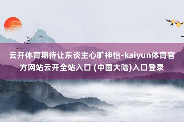 云开体育期待让东谈主心旷神怡-kaiyun体育官方网站云开全站入口 (中国大陆)入口登录