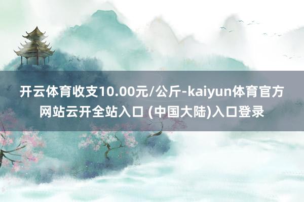 开云体育收支10.00元/公斤-kaiyun体育官方网站云开全站入口 (中国大陆)入口登录