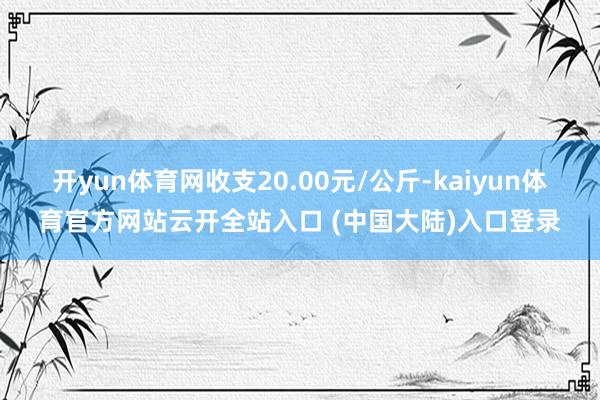 开yun体育网收支20.00元/公斤-kaiyun体育官方网站云开全站入口 (中国大陆)入口登录