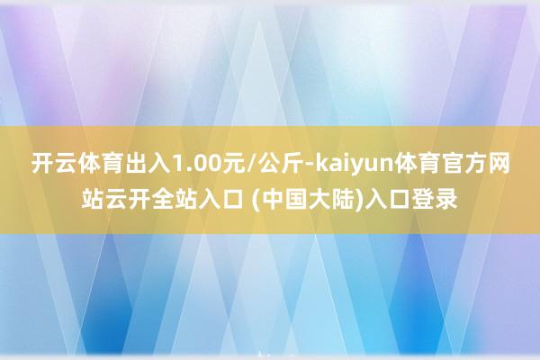 开云体育出入1.00元/公斤-kaiyun体育官方网站云开全站入口 (中国大陆)入口登录