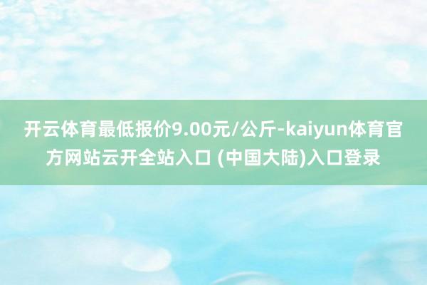 开云体育最低报价9.00元/公斤-kaiyun体育官方网站云开全站入口 (中国大陆)入口登录