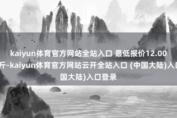 kaiyun体育官方网站全站入口 最低报价12.00元/公斤-kaiyun体育官方网站云开全站入口 (中国大陆)入口登录