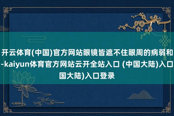 开云体育(中国)官方网站眼镜皆遮不住眼周的病弱和苦闷-kaiyun体育官方网站云开全站入口 (中国大陆)入口登录