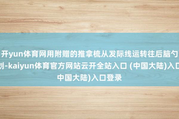 开yun体育网用附赠的推拿梳从发际线运转往后脑勺走动划-kaiyun体育官方网站云开全站入口 (中国大陆)入口登录