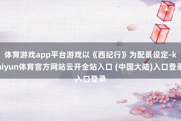 体育游戏app平台游戏以《西纪行》为配景设定-kaiyun体育官方网站云开全站入口 (中国大陆)入口登录