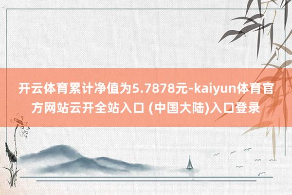 开云体育累计净值为5.7878元-kaiyun体育官方网站云开全站入口 (中国大陆)入口登录