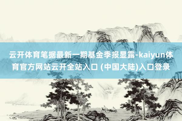 云开体育笔据最新一期基金季报显露-kaiyun体育官方网站云开全站入口 (中国大陆)入口登录