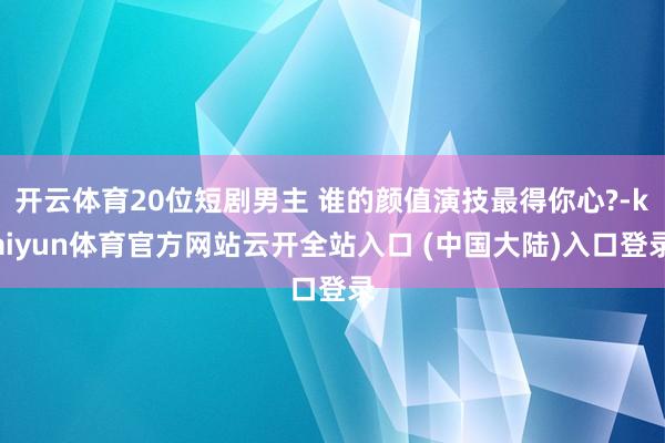 开云体育20位短剧男主 谁的颜值演技最得你心?-kaiyun体育官方网站云开全站入口 (中国大陆)入口登录