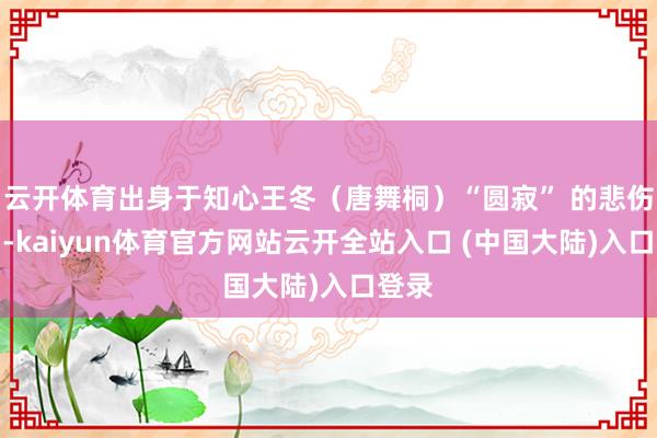 云开体育出身于知心王冬（唐舞桐）“圆寂” 的悲伤期间-kaiyun体育官方网站云开全站入口 (中国大陆)入口登录