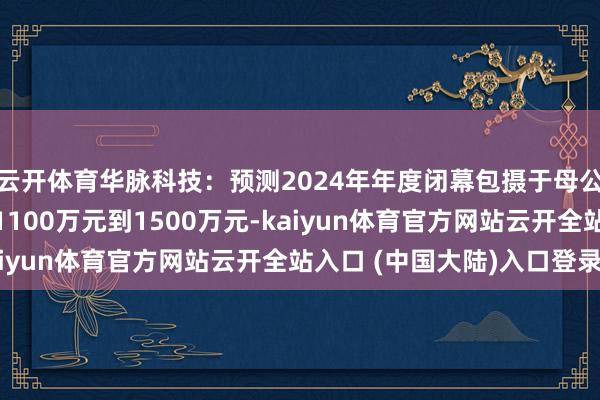 云开体育华脉科技：预测2024年年度闭幕包摄于母公司通盘者的净利润为1100万元到1500万元-kaiyun体育官方网站云开全站入口 (中国大陆)入口登录